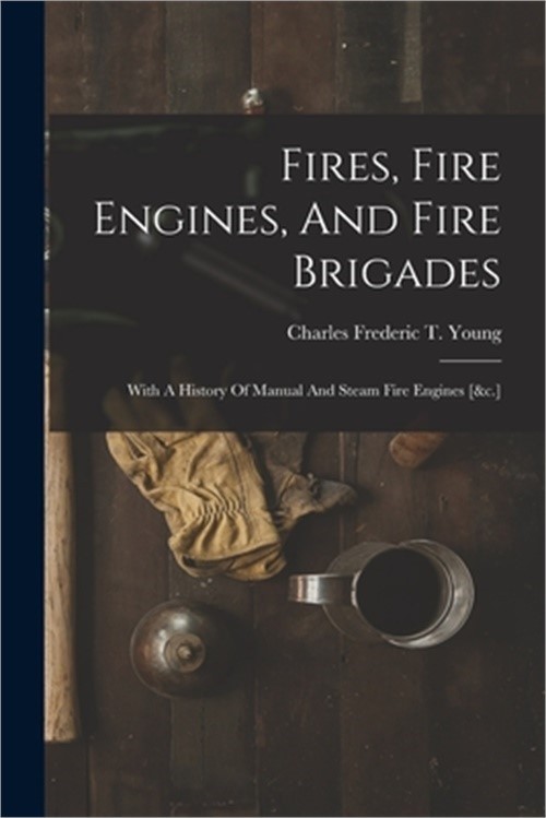 Fires, Fire Engines, And Fire Brigades: With A History Of Manual And Steam Fire