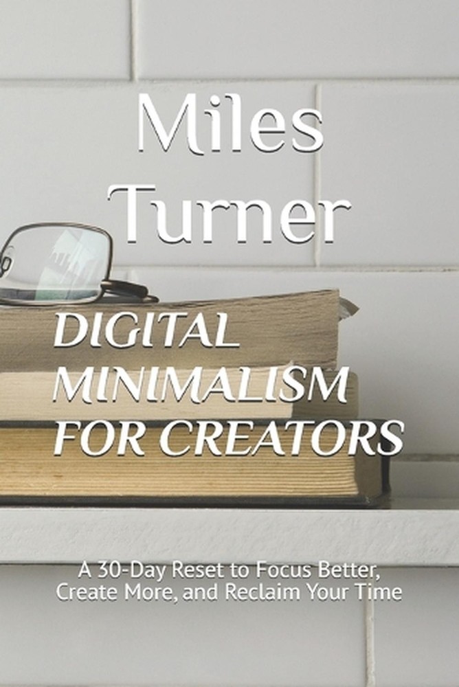 Digital Minimalism for Creators: A 30-Day Reset to Focus Better, Create More, an