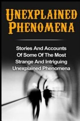 Unexplained Phenomena: Stories And Accounts Of Some Of The Most Strange And…