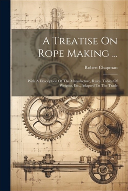 A Treatise On Rope Making …: With A Description Of The Manufacture, Rules, Tab