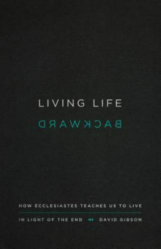 Living Life Backward: How Ecclesiastes Teaches Us to Live in Light of the End b