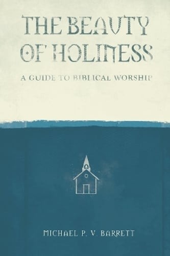 The Beauty of Holiness: A Guide to Biblical Worship by Michael P V Barrett: New