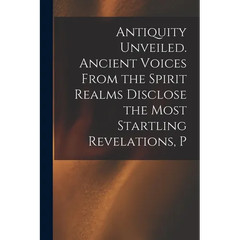 Antiquity Unveiled. Ancient Voices From the Spirit Realms Disclose the Most
