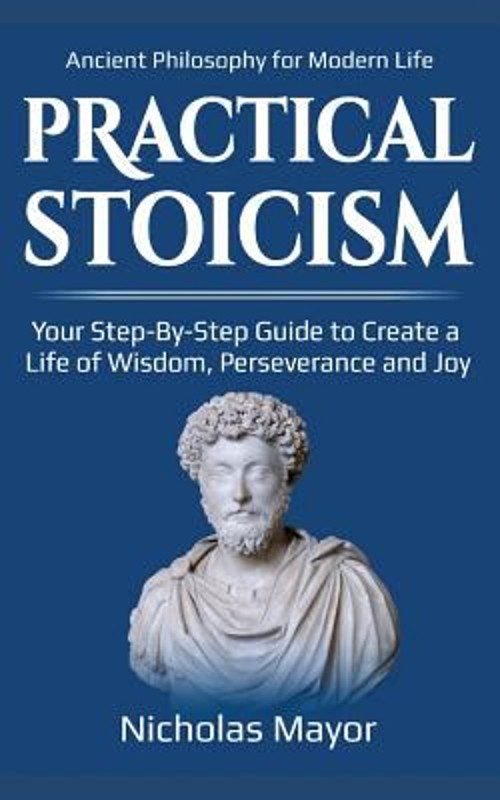 Practical Stoicism : Your Step-By-Step Guide to Create a Life of