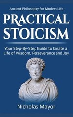 Practical Stoicism : Your Step-By-Step Guide to Create a Life of