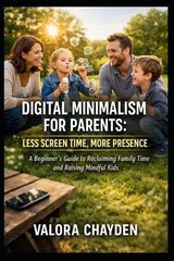 Digital Minimalism for Parents: LESS SCREEN TIME, MORE PRESENCE: A Beginner’s Gu
